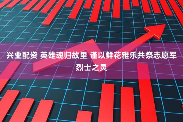 兴业配资 英雄魂归故里 谨以鲜花雅乐共祭志愿军烈士之灵
