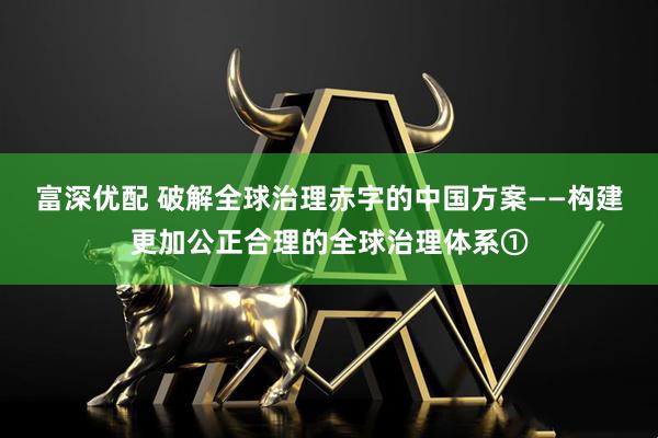 富深优配 破解全球治理赤字的中国方案——构建更加公正合理的全球治理体系①
