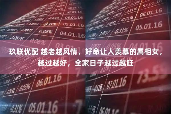 玖联优配 越老越风情，好命让人羡慕的属相女，越过越好，全家日子越过越旺