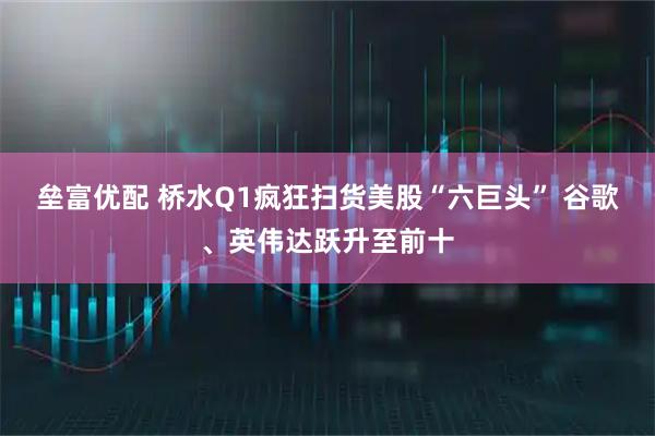 垒富优配 桥水Q1疯狂扫货美股“六巨头” 谷歌、英伟达跃升至前十