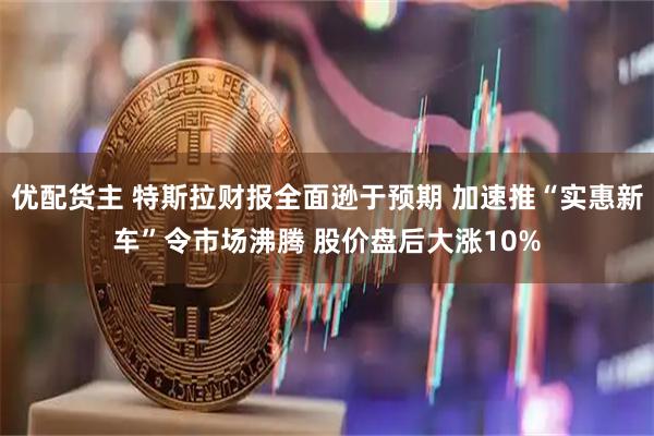 优配货主 特斯拉财报全面逊于预期 加速推“实惠新车”令市场沸腾 股价盘后大涨10%