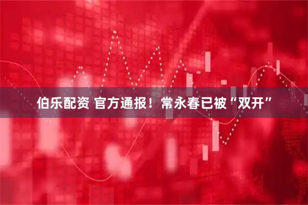 伯乐配资 官方通报！常永春已被“双开”