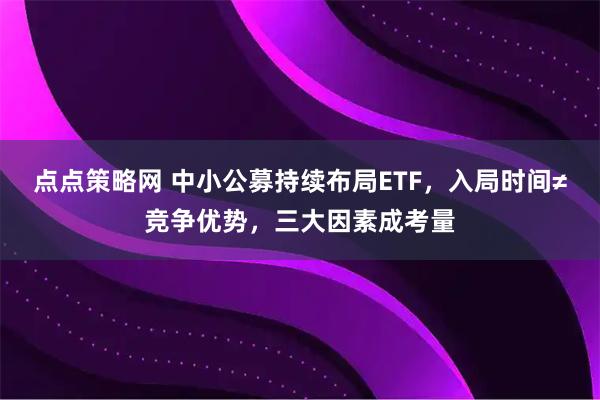 点点策略网 中小公募持续布局ETF，入局时间≠竞争优势，三大因素成考量
