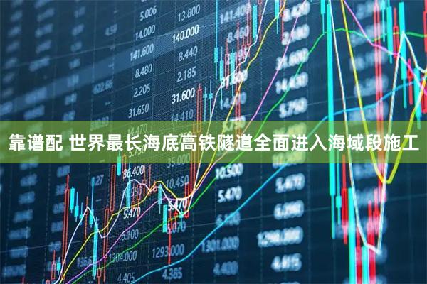 靠谱配 世界最长海底高铁隧道全面进入海域段施工