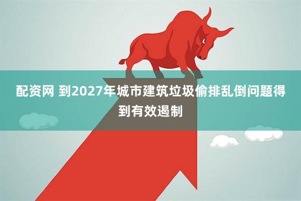 配资网 到2027年城市建筑垃圾偷排乱倒问题得到有效遏制