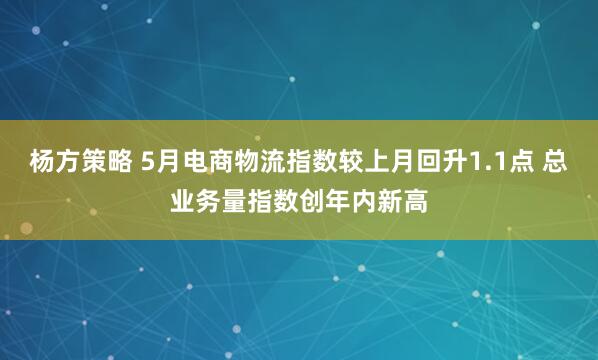 杨方策略 5月电商物流指数较上月回升1.1点 总业务量指数创年内新高