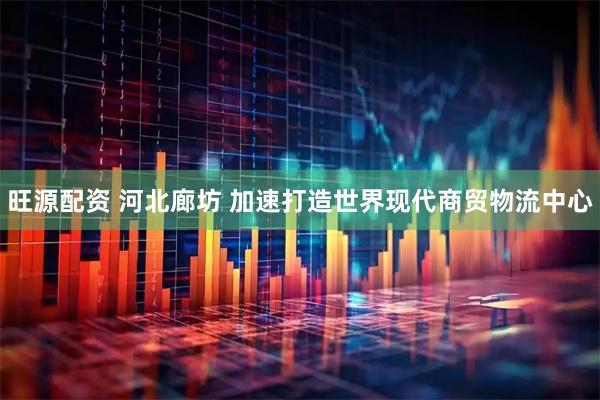 旺源配资 河北廊坊 加速打造世界现代商贸物流中心