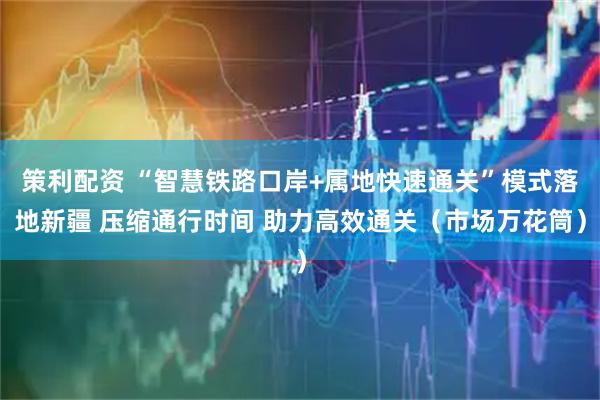 策利配资 “智慧铁路口岸+属地快速通关”模式落地新疆 压缩通行时间 助力高效通关（市场万花筒）