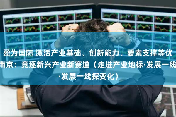 盈为国际 激活产业基础、创新能力、要素支撑等优势 江苏南京：竞逐新兴产业新赛道（走进产业地标·发展一线探变化）
