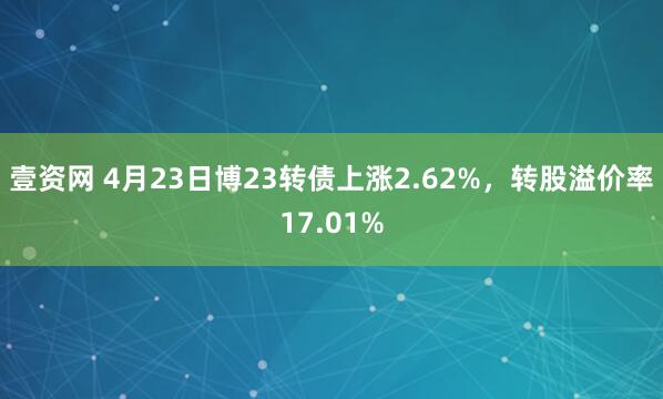 壹资网 4月23日博23转债上涨2.62%，转股溢价率17.01%