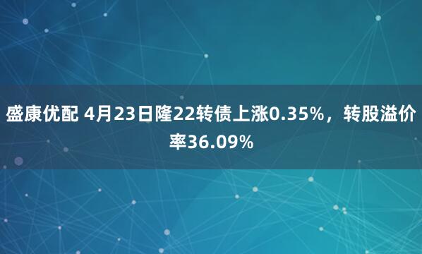 盛康优配 4月23日隆22转债上涨0.35%，转股溢价率36.09%