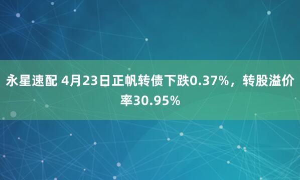 永星速配 4月23日正帆转债下跌0.37%，转股溢价率30.95%