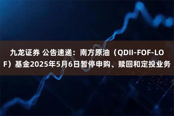 九龙证券 公告速递：南方原油（QDII-FOF-LOF）基金2025年5月6日暂停申购、赎回和定投业务