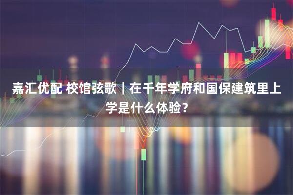 嘉汇优配 校馆弦歌｜在千年学府和国保建筑里上学是什么体验？