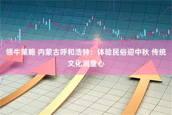领牛策略 内蒙古呼和浩特：体验民俗迎中秋 传统文化润童心