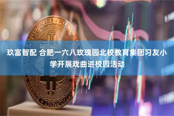 玖富智配 合肥一六八玫瑰园北校教育集团习友小学开展戏曲进校园活动