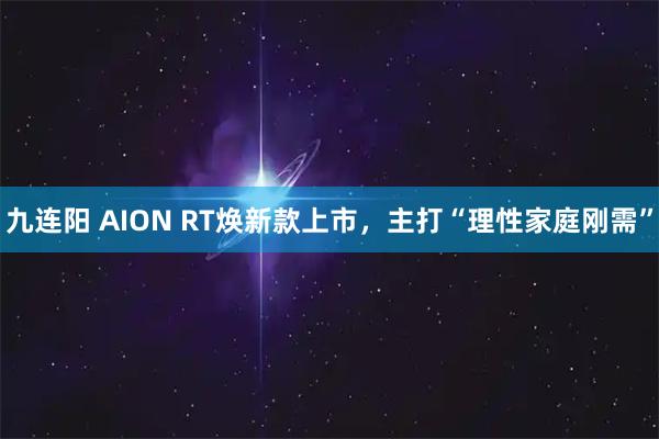 九连阳 AION RT焕新款上市，主打“理性家庭刚需”