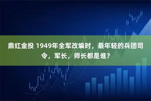 鼎红金投 1949年全军改编时，最年轻的兵团司令，军长，师长都是谁？