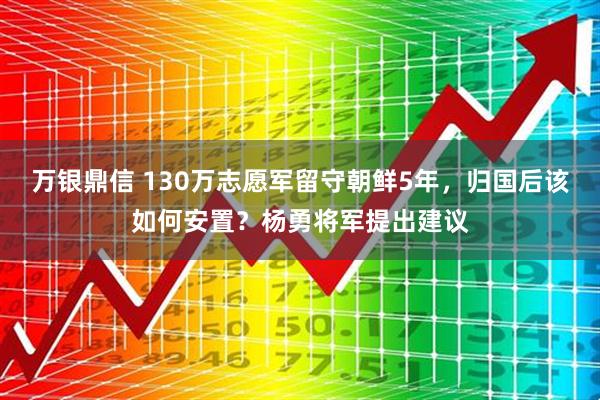万银鼎信 130万志愿军留守朝鲜5年，归国后该如何安置？杨勇将军提出建议