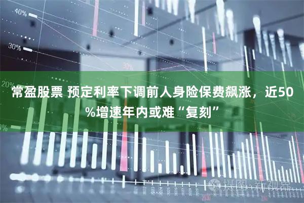 常盈股票 预定利率下调前人身险保费飙涨，近50%增速年内或难“复刻”