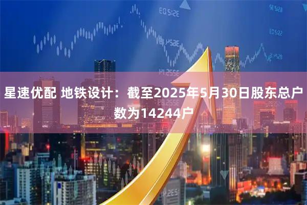 星速优配 地铁设计：截至2025年5月30日股东总户数为14244户